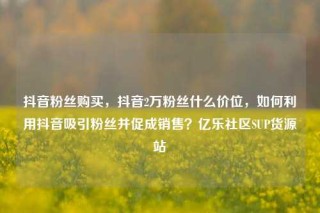 抖音粉丝购买，抖音2万粉丝什么价位，如何利用抖音吸引粉丝并促成销售？亿乐社区SUP货源站