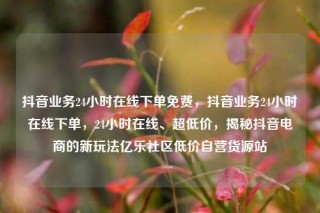 抖音业务24小时在线下单免费，抖音业务24小时在线下单，24小时在线、超低价，揭秘抖音电商的新玩法亿乐社区低价自营货源站
