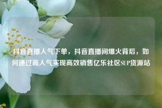 抖音直播人气下单，抖音直播间爆火背后，如何通过高人气实现高效销售亿乐社区SUP货源站