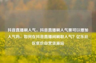 抖音直播刷人气，抖音直播刷人气票可以增加人气吗，如何在抖音直播间刷取人气？亿乐社区低价自营货源站