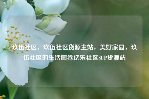 玖伍社区，玖伍社区货源主站，美好家园，玖伍社区的生活画卷亿乐社区SUP货源站  第1张